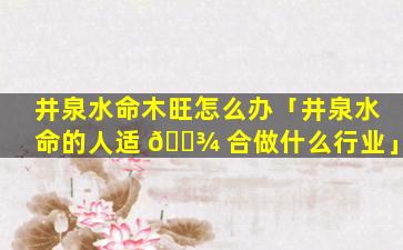 井泉水命木旺怎么办「井泉水命的人适 🌾 合做什么行业」
